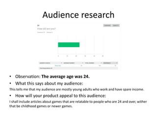 Audience research
• Observation: The average age was 24.
• What this says about my audience:
This tells me that my audience are mostly young adults who work and have spare income.
• How will your product appeal to this audience:
I shall include articles about games that are relatable to people who are 24 and over, wither
that be childhood games or newer games.
 