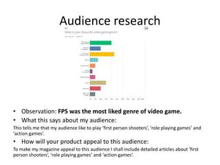 Audience research
• Observation: FPS was the most liked genre of video game.
• What this says about my audience:
This tells me that my audience like to play ‘first person shooters’, ‘role playing games’ and
‘action games’.
• How will your product appeal to this audience:
To make my magazine appeal to this audience I shall include detailed articles about ‘first
person shooters’, ‘role playing games’ and ‘action games’.
 