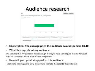 Audience research
• Observation: The average price the audience would spend is £3.40
• What this says about my audience:
This tells me that my audience make enough money to have some spare income however
not a lot compared to the price of most magazines.
• How will your product appeal to this audience:
I shall make the magazine fairly inexpensive to make it appeal to this audience.
 