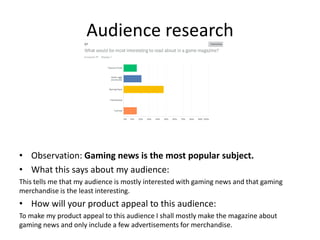Audience research
• Observation: Gaming news is the most popular subject.
• What this says about my audience:
This tells me that my audience is mostly interested with gaming news and that gaming
merchandise is the least interesting.
• How will your product appeal to this audience:
To make my product appeal to this audience I shall mostly make the magazine about
gaming news and only include a few advertisements for merchandise.
 