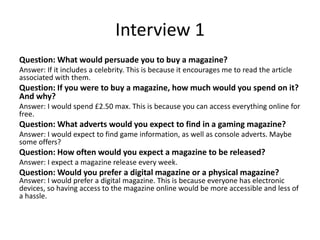 Interview 1
Question: What would persuade you to buy a magazine?
Answer: If it includes a celebrity. This is because it encourages me to read the article
associated with them.
Question: If you were to buy a magazine, how much would you spend on it?
And why?
Answer: I would spend £2.50 max. This is because you can access everything online for
free.
Question: What adverts would you expect to find in a gaming magazine?
Answer: I would expect to find game information, as well as console adverts. Maybe
some offers?
Question: How often would you expect a magazine to be released?
Answer: I expect a magazine release every week.
Question: Would you prefer a digital magazine or a physical magazine?
Answer: I would prefer a digital magazine. This is because everyone has electronic
devices, so having access to the magazine online would be more accessible and less of
a hassle.
 