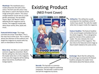 Existing Product
(NEO Front Cover)
Featured Article Image- The Image
connotes the anime ‘Food Wars’. This is
the main focus of the issue. This is used to
attract the attention of the audience and
target this magazine to anyone who has
seen or interested on the anime.
Masthead- The masthead uses a
modern/futuristic font with a blue
colour. The font uses the colour navy
blue which is used in the feature article
image of the girls uniform. The colour
orange however can be seen as a male
gender stereotype. The word NEO
means ‘New’ and ‘Recent’ which
defiantly fits the magazine and its
articles. The magazine mostly talks
about Asian anime, films, book and
music.
Feature Headline- The feature headline
is the second largest and boldest font on
the whole magazine. This is designed to
grab the interest of the audience and
reader. This also indicates the main
article and focus of the magazine. This
also links to the featured article image as
they’re both related to the same anime.
Selling line- The selling line usually
accompanies the masthead, a kind of
motto if you would. This tells the reader
what else to expect inside the magazine.
Anchorage- Much like the selling line,
the anchorage accompanies the feature
headline and gives the reader more
information about the feature article.
Barcode- The barcode is a common
convention used by magazine publishing
companies. The barcode is used to order
and sell the magazines by stores.
Menu Strip- The Menu is is yet another
common magazine convention. Much
like the selling line, the menu strip tells
the reader what else is in the magazine.
In this case the magazine will be talking
about new anime, Escaflowne and
manga experts.
 