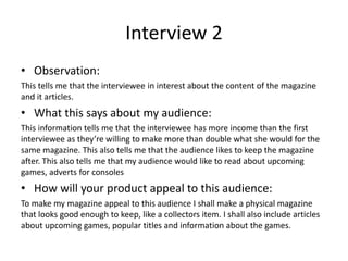 Interview 2
• Observation:
This tells me that the interviewee in interest about the content of the magazine
and it articles.
• What this says about my audience:
This information tells me that the interviewee has more income than the first
interviewee as they’re willing to make more than double what she would for the
same magazine. This also tells me that the audience likes to keep the magazine
after. This also tells me that my audience would like to read about upcoming
games, adverts for consoles
• How will your product appeal to this audience:
To make my magazine appeal to this audience I shall make a physical magazine
that looks good enough to keep, like a collectors item. I shall also include articles
about upcoming games, popular titles and information about the games.
 