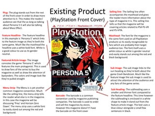 Existing Product
(PlayStation Front Cover)
Featured Article Image- The image
connotes the game ’Persona 5’ which
features the main protagonist. This is used
to draw fans of the series to buy the
magazine as well as draw the attention of
bystanders. The colors and image look like
they’re pulled straight
Masthead- The font for the magazine is
the same font used on all PlayStation
products so its easily recognizable to
fans which are probably their target
audience too. The font itself uses a
white colour as white is gender neutral
and easily stands out among the red and
black background.
Feature Headline- The Feature headline
in this example is ’Persona 5’ which links
to the feature image as they’re both the
same game. Much like the masthead the
headline uses a white bold font. White is
a good colour to use as its gender
neutral.
Selling line- The Selling line often
accompanies the masthead and gives
the reader more information about the
type of magazine it is. This selling line
tells us that the magazine will be
covering articles related to PS4 PS-VR
and PS-VITA.
Menu Strip- The Menu is is yet another
common magazine convention. Much
like the selling line, the menu strip tells
the reader what else is in the magazine.
In this case the magazine will be
discussing ‘Prey’ and Horizon Zero
Dawn’. The menu strip uses a white font
to easily stand out among the red and
background.
Barcode- The barcode is a common
convention used by magazine publishing
companies. The barcode is used to order
and sell the magazines by stores.
However this magazine doesn't’t have
the barcode on the front cover
Plug- The plug stands out from the rest
of the front cover in order to draw more
attention to it. This makes the reader/
audience see that the as long as talking
about Persona 5 it will also be talking
about Mass Effect.
Sub Heading- The subheading uses a
smaller and thinner font compared to
the feature headline. This time however
the subheading is enclosed in a white
shape to make it stand out from the
feature article image. The text uses a
blue colour alongside a small few
sentences in black.
Sub Image- The sub image links to the
sun heading as they’re both about the
game Crash Bandicoot. Much like the
feature image the sub image is used to
attract the attention of the audience and
any fans of the game series.
 