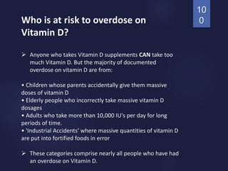 Who is at risk to overdose on
Vitamin D?
 Anyone who takes Vitamin D supplements CAN take too
much Vitamin D. But the majority of documented
overdose on vitamin D are from:
• Children whose parents accidentally give them massive
doses of vitamin D
• Elderly people who incorrectly take massive vitamin D
dosages
• Adults who take more than 10,000 IU's per day for long
periods of time.
• 'Industrial Accidents' where massive quantities of vitamin D
are put into fortified foods in error
 These categories comprise nearly all people who have had
an overdose on Vitamin D.
10
0
 