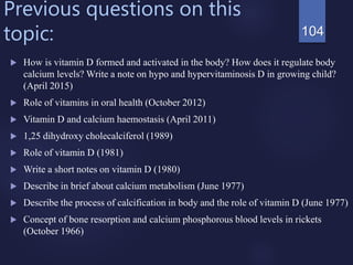 Previous questions on this
topic:
 How is vitamin D formed and activated in the body? How does it regulate body
calcium levels? Write a note on hypo and hypervitaminosis D in growing child?
(April 2015)
 Role of vitamins in oral health (October 2012)
 Vitamin D and calcium haemostasis (April 2011)
 1,25 dihydroxy cholecalciferol (1989)
 Role of vitamin D (1981)
 Write a short notes on vitamin D (1980)
 Describe in brief about calcium metabolism (June 1977)
 Describe the process of calcification in body and the role of vitamin D (June 1977)
 Concept of bone resorption and calcium phosphorous blood levels in rickets
(October 1966)
104
 