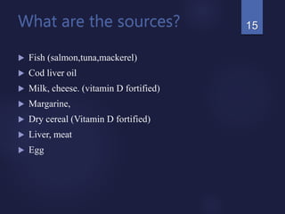 What are the sources?
 Fish (salmon,tuna,mackerel)
 Cod liver oil
 Milk, cheese. (vitamin D fortified)
 Margarine,
 Dry cereal (Vitamin D fortified)
 Liver, meat
 Egg
15
 