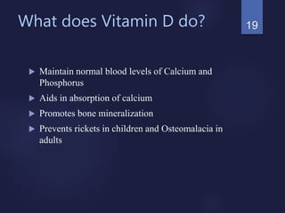 What does Vitamin D do?
 Maintain normal blood levels of Calcium and
Phosphorus
 Aids in absorption of calcium
 Promotes bone mineralization
 Prevents rickets in children and Osteomalacia in
adults
19
 
