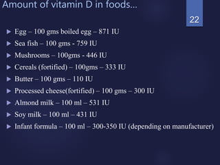 Amount of vitamin D in foods…
 Egg – 100 gms boiled egg – 871 IU
 Sea fish – 100 gms - 759 IU
 Mushrooms – 100gms - 446 IU
 Cereals (fortified) – 100gms – 333 IU
 Butter – 100 gms – 110 IU
 Processed cheese(fortified) – 100 gms – 300 IU
 Almond milk – 100 ml – 531 IU
 Soy milk – 100 ml – 431 IU
 Infant formula – 100 ml – 300-350 IU (depending on manufacturer)
22
 