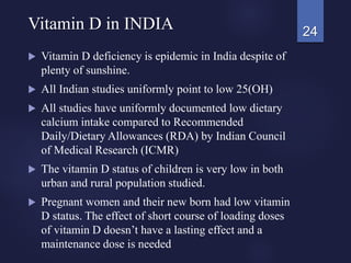  Vitamin D deficiency is epidemic in India despite of
plenty of sunshine.
 All Indian studies uniformly point to low 25(OH)
 All studies have uniformly documented low dietary
calcium intake compared to Recommended
Daily/Dietary Allowances (RDA) by Indian Council
of Medical Research (ICMR)
 The vitamin D status of children is very low in both
urban and rural population studied.
 Pregnant women and their new born had low vitamin
D status. The effect of short course of loading doses
of vitamin D doesn’t have a lasting effect and a
maintenance dose is needed
24Vitamin D in INDIA
 