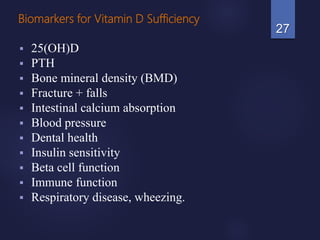 Biomarkers for Vitamin D Sufficiency
 25(OH)D
 PTH
 Bone mineral density (BMD)
 Fracture + falls
 Intestinal calcium absorption
 Blood pressure
 Dental health
 Insulin sensitivity
 Beta cell function
 Immune function
 Respiratory disease, wheezing.
27
 