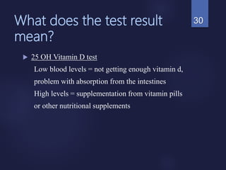 What does the test result
mean?
 25 OH Vitamin D test
Low blood levels = not getting enough vitamin d,
problem with absorption from the intestines
High levels = supplementation from vitamin pills
or other nutritional supplements
30
 