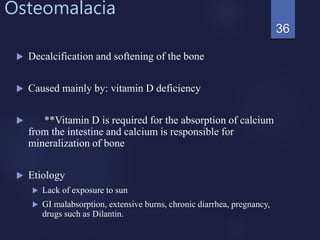 Osteomalacia
 Decalcification and softening of the bone
 Caused mainly by: vitamin D deficiency
 **Vitamin D is required for the absorption of calcium
from the intestine and calcium is responsible for
mineralization of bone
 Etiology
 Lack of exposure to sun
 GI malabsorption, extensive burns, chronic diarrhea, pregnancy,
drugs such as Dilantin.
36
 