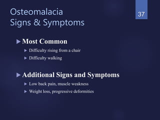 Osteomalacia
Signs & Symptoms
 Most Common
 Difficulty rising from a chair
 Difficulty walking
 Additional Signs and Symptoms
 Low back pain, muscle weakness
 Weight loss, progressive deformities
37
 