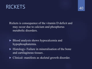 RICKETS
Rickets is consequence of the vitamin D deficit and
may occur due to calcium and phosphorus
metabolic disorders.
 Blood analysis shows hypocalcemia and
hypophosphatemia.
 Histology- Failure in mineralisation of the bone
and cartilaginous tissues .
 Clinical- manifests as skeletal growth disorder.
40
 