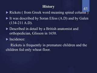 History
 Rickets ( from Greek word meaning spinal column )
 It was described by Soran Efess (A.D) and by Galen
(134-211 A.D).
 Described in detail by a British anatomist and
orthopedician, Glisson in 1650.
 Incidence:
Rickets is frequently in premature children and the
children fed only wheat floor.
41
 