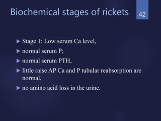 Biochemical stages of rickets
 Stage 1: Low serum Ca level,
 normal serum P;
 normal serum PTH,
 little raise AP Ca and P tubular reabsorption are
normal,
 no amino acid loss in the urine.
42
 