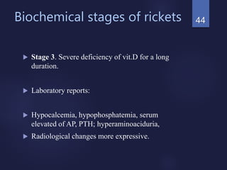 Biochemical stages of rickets
 Stage 3. Severe deficiency of vit.D for a long
duration.
 Laboratory reports:
 Hypocalcemia, hypophosphatemia, serum
elevated of AP, PTH; hyperaminoaciduria,
 Radiological changes more expressive.
44
 