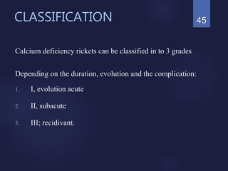 CLASSIFICATION
Calcium deficiency rickets can be classified in to 3 grades
Depending on the duration, evolution and the complication:
1. I, evolution acute
2. II, subacute
3. III; recidivant.
45
 