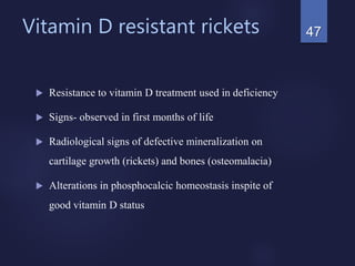 Vitamin D resistant rickets
 Resistance to vitamin D treatment used in deficiency
 Signs- observed in first months of life
 Radiological signs of defective mineralization on
cartilage growth (rickets) and bones (osteomalacia)
 Alterations in phosphocalcic homeostasis inspite of
good vitamin D status
47
 