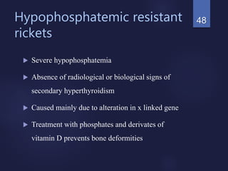 Hypophosphatemic resistant
rickets
 Severe hypophosphatemia
 Absence of radiological or biological signs of
secondary hyperthyroidism
 Caused mainly due to alteration in x linked gene
 Treatment with phosphates and derivates of
vitamin D prevents bone deformities
48
 