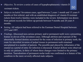  Objective. To review a series of cases of hypophosphataemic vitamin D
resistant rickets.
 Subjects included: Seventeen cases, aged between 2 years 1 month and 15 years 9
months at first referral, and with an established diagnosis of vitamin D resistant
rickets from twelve families were included in the review. Information was drawn
from patient records for follow-up periods between 9 months and 20 years 4
months.
 Setting. All subjects had been referred to the Eastman Dental Hospital between
1973 and 1997.
 Findings. Abscessed non-carious primary and/or permanent teeth were a presenting
feature in eleven of the seventeen cases. Although attrition and exposure of the
abnormally formed dentine accounted for the route of infection in primary teeth, the
route for microbial invasion of pulpal tissues in permanent teeth remained
unexplained in a number of patients. The possible part played by infractures of the
enamel as a portal of entry for infection is discussed. Enamel defects were observed
in only six patients, in three of whom these changes were limited to the primary
dentition. Taurodontism of permanent molar teeth was confirmed as a feature of the
condition in the more severely affected male subjects.
50
 