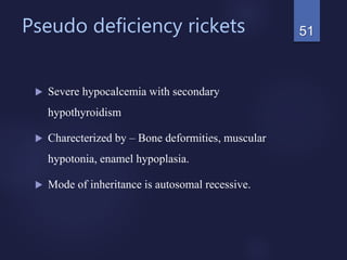 Pseudo deficiency rickets
 Severe hypocalcemia with secondary
hypothyroidism
 Charecterized by – Bone deformities, muscular
hypotonia, enamel hypoplasia.
 Mode of inheritance is autosomal recessive.
51
 