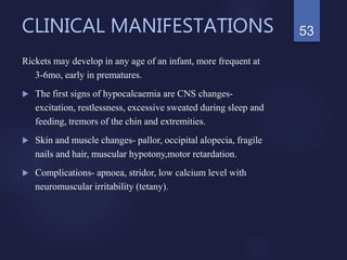 CLINICAL MANIFESTATIONS
Rickets may develop in any age of an infant, more frequent at
3-6mo, early in prematures.
 The first signs of hypocalcaemia are CNS changes-
excitation, restlessness, excessive sweated during sleep and
feeding, tremors of the chin and extremities.
 Skin and muscle changes- pallor, occipital alopecia, fragile
nails and hair, muscular hypotony,motor retardation.
 Complications- apnoea, stridor, low calcium level with
neuromuscular irritability (tetany).
53
 