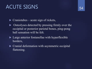 ACUTE SIGNS
 Craniotabes – acute sign of rickets,
 Osteolyses detected by pressing firmly over the
occipital or posterior parietal bones, ping-pong
ball sensation will be felt.
 Large anterior fontanellae with hyperflexible
borders,
 Cranial deformation with asymmetric occipital
flattening.
54
 