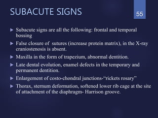 SUBACUTE SIGNS
 Subacute signs are all the following: frontal and temporal
bossing
 False closure of sutures (increase protein matrix), in the X-ray
craniostenosis is absent.
 Maxilla in the form of trapezium, abnormal dentition.
 Late dental evolution, enamel defects in the temporary and
permanent dentition.
 Enlargement of costo-chondral junctions-“rickets rosary”
 Thorax, sternum deformation, softened lower rib cage at the site
of attachment of the diaphragm- Harrison groove.
55
 