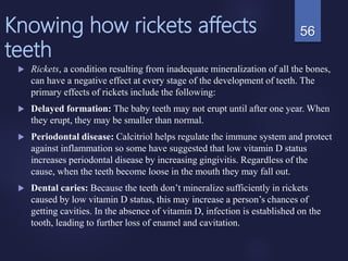 Knowing how rickets affects
teeth
 Rickets, a condition resulting from inadequate mineralization of all the bones,
can have a negative effect at every stage of the development of teeth. The
primary effects of rickets include the following:
 Delayed formation: The baby teeth may not erupt until after one year. When
they erupt, they may be smaller than normal.
 Periodontal disease: Calcitriol helps regulate the immune system and protect
against inflammation so some have suggested that low vitamin D status
increases periodontal disease by increasing gingivitis. Regardless of the
cause, when the teeth become loose in the mouth they may fall out.
 Dental caries: Because the teeth don’t mineralize sufficiently in rickets
caused by low vitamin D status, this may increase a person’s chances of
getting cavities. In the absence of vitamin D, infection is established on the
tooth, leading to further loss of enamel and cavitation.
56
 