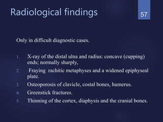 Radiological findings
Only in difficult diagnostic cases.
1. X-ray of the distal ulna and radius: concave (cupping)
ends; normally sharply,
2. Fraying rachitic metaphyses and a widened epiphyseal
plate.
3. Osteoporosis of clavicle, costal bones, humerus.
4. Greenstick fractures.
5. Thinning of the cortex, diaphysis and the cranial bones.
57
 