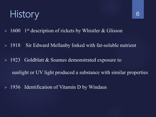 History
 1600 1st description of rickets by Whistler & Glisson
 1918 Sir Edward Mellanby linked with fat-soluble nutrient
 1923 Goldblatt & Soames demonstrated exposure to
sunlight or UV light produced a substance with similar properties
 1936 Identification of Vitamin D by Windaus
6
 