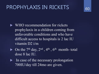 PROPHYLAXIS IN RICKETS
 WHO recommendation for rickets
prophylaxis in a children coming from
unfavorable conditions and who have
difficult access to hospitals is 2 lac IU
vitamin D2 i/m
 On the 7th day, 2nd , 4th , 6th month- total
dose 8 lac IU.
 In case of the necessary prolongation
700IU/day till 24mo are given.
60
 