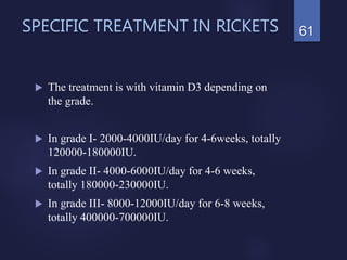 SPECIFIC TREATMENT IN RICKETS
 The treatment is with vitamin D3 depending on
the grade.
 In grade I- 2000-4000IU/day for 4-6weeks, totally
120000-180000IU.
 In grade II- 4000-6000IU/day for 4-6 weeks,
totally 180000-230000IU.
 In grade III- 8000-12000IU/day for 6-8 weeks,
totally 400000-700000IU.
61
 