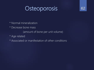 Osteoporosis
* Normal mineralization
* Decrease bone mass
(amount of bone per unit volume)
* Age related
* Associated or manifestation of other conditions
62
 