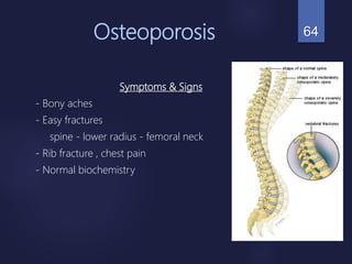 Osteoporosis
Symptoms & Signs
- Bony aches
- Easy fractures
spine - lower radius - femoral neck
- Rib fracture , chest pain
- Normal biochemistry
64
 