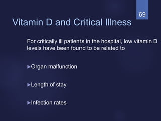 69
Vitamin D and Critical Illness
For critically ill patients in the hospital, low vitamin D
levels have been found to be related to
Organ malfunction
Length of stay
Infection rates
 