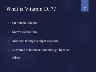 What is Vitamin D..??
 Fat Soluble Vitamin
 Known as calciferol
 Absorbed through sunlight exposure
 Converted to hormone form through liver and
kidney
7
 