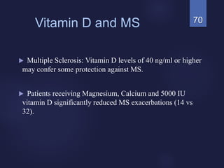 70Vitamin D and MS
 Multiple Sclerosis: Vitamin D levels of 40 ng/ml or higher
may confer some protection against MS.
 Patients receiving Magnesium, Calcium and 5000 IU
vitamin D significantly reduced MS exacerbations (14 vs
32).
 