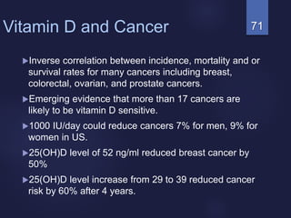 71Vitamin D and Cancer
Inverse correlation between incidence, mortality and or
survival rates for many cancers including breast,
colorectal, ovarian, and prostate cancers.
Emerging evidence that more than 17 cancers are
likely to be vitamin D sensitive.
1000 IU/day could reduce cancers 7% for men, 9% for
women in US.
25(OH)D level of 52 ng/ml reduced breast cancer by
50%
25(OH)D level increase from 29 to 39 reduced cancer
risk by 60% after 4 years.
 