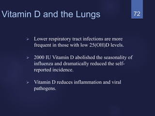 72Vitamin D and the Lungs
 Lower respiratory tract infections are more
frequent in those with low 25(OH)D levels.
 2000 IU Vitamin D abolished the seasonality of
influenza and dramatically reduced the self-
reported incidence.
 Vitamin D reduces inflammation and viral
pathogens.
 
