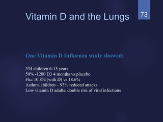 73Vitamin D and the Lungs
One Vitamin D Influenza study showed:
334 children 6-15 years
50% -1200 D3 4 months vs placebo
Flu: 10.8% (with D) vs 18.6%
Asthma children – 93% reduced attacks
Low vitamin D adults: double risk of viral infections
 