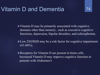 74Vitamin D and Dementia
Vitamin D may be primarily associated with cognitive
domains other than memory , such as executive cognitive
functions, depression, bipolar disorders, and schizophrenia.
Low 25(OH)D may be a risk factor for cognitive impairment
(41-60%).
Receptors for Vitamin D are present in brain cells.
Increased Vitamin D may improve cognitive function in
patients with Alzheimer's
 