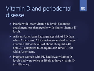 Vitamin D and periodontal
disease
 People with lower vitamin D levels had more
attachment loss than people with higher vitamin D
levels.
 African-Americans had a greater risk of PD than
white Americans. African-Americans had average
vitamin D blood levels of about 16 ng/mL (40
nmol/L) compared to 26 ng/mL (65 nmol/L) for
white Americans.
 Pregnant women with PD had lower vitamin D
levels and were twice as likely to have vitamin D
insufficiency.
80
 