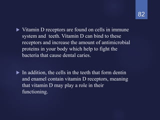  Vitamin D receptors are found on cells in immune
system and teeth. Vitamin D can bind to these
receptors and increase the amount of antimicrobial
proteins in your body which help to fight the
bacteria that cause dental caries.
 In addition, the cells in the teeth that form dentin
and enamel contain vitamin D receptors, meaning
that vitamin D may play a role in their
functioning.
82
 