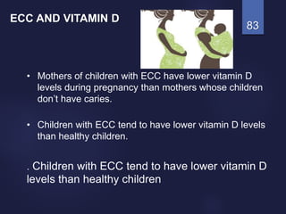 83
• Mothers of children with ECC have lower vitamin D
levels during pregnancy than mothers whose children
don’t have caries.
• Children with ECC tend to have lower vitamin D levels
than healthy children.
. Children with ECC tend to have lower vitamin D
levels than healthy children
ECC AND VITAMIN D
 