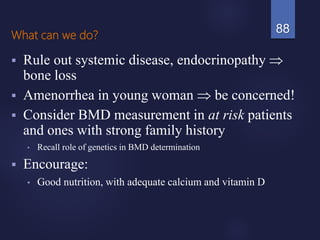 What can we do?
 Rule out systemic disease, endocrinopathy 
bone loss
 Amenorrhea in young woman  be concerned!
 Consider BMD measurement in at risk patients
and ones with strong family history
• Recall role of genetics in BMD determination
 Encourage:
• Good nutrition, with adequate calcium and vitamin D
88
 