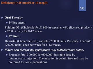 Deficiency (<25 nmol/l or 10 mcg/l)
 Oral Therapy
 1st line agent:
Fultium-D3 (Cholecalciferol) 800 iu capsules x4/d (licensed product)
- 3200 iu daily for 8-12 weeks.
 2nd line:
Dekristol (Cholecalciferol) capsules 20,000 units. Prescribe 1 capsule
(20,000 units) once per week for 8-12 weeks.
 Where oral therapy not appropriate (e.g. malabsorption states)
 Ergocalciferol 300,000 (or 600,000) iu single dose by
intramuscular injection. The injection is gelatin free and may be
preferred for some populations.
90
 