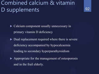 Combined calcium & vitamin
D supplements
 Calcium component usually unnecessary in
primary vitamin D deficiency
 Dual replacement required where there is severe
deficiency accompanied by hypocalcaemia
leading to secondary hyperparathyroidism
 Appropriate for the management of osteoporosis
and in the frail elderly.
92
 